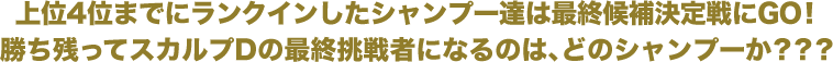 上位4位までにランクインしたシャンプー達は最終候補決定戦にGO！勝ち残ってスカルプDの最終挑戦者になるのは、どのシャンプーか？？？